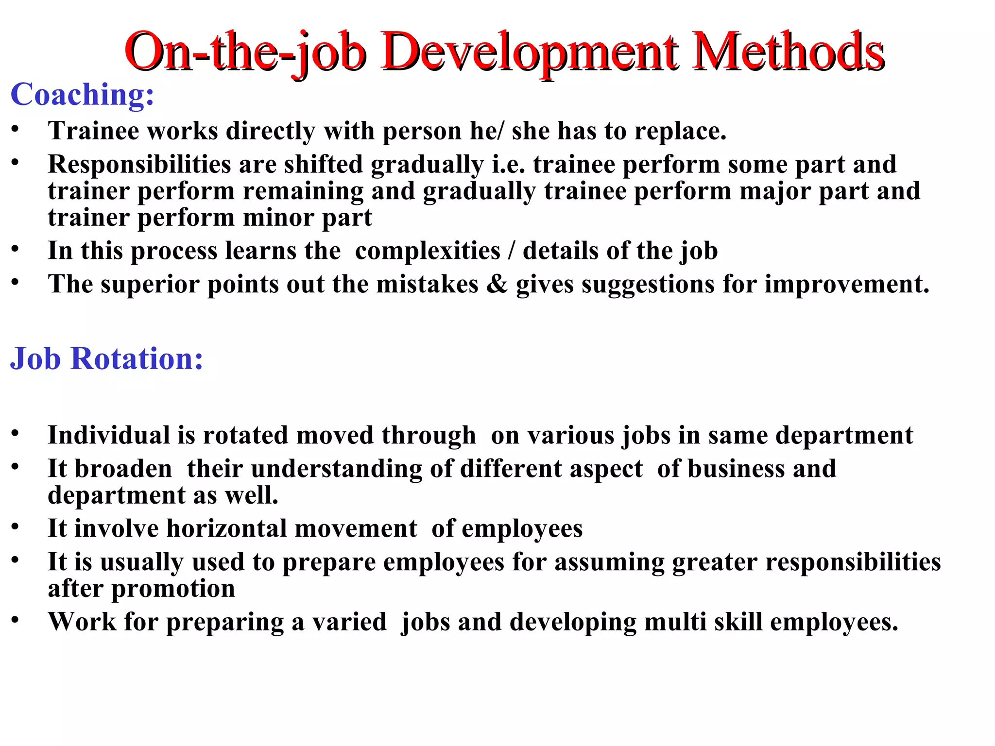 On-the-job Development MethodsOn-the-job Development Methods
Coaching:
• Trainee works directly with person he/ she has to replace.
• Responsibilities are shifted gradually i.e. trainee perform some part and
trainer perform remaining and gradually trainee perform major part and
trainer perform minor part
• In this process learns the complexities / details of the job
• The superior points out the mistakes & gives suggestions for improvement.
Job Rotation:
• Individual is rotated moved through on various jobs in same department
• It broaden their understanding of different aspect of business and
department as well.
• It involve horizontal movement of employees
• It is usually used to prepare employees for assuming greater responsibilities
after promotion
• Work for preparing a varied jobs and developing multi skill employees.
 