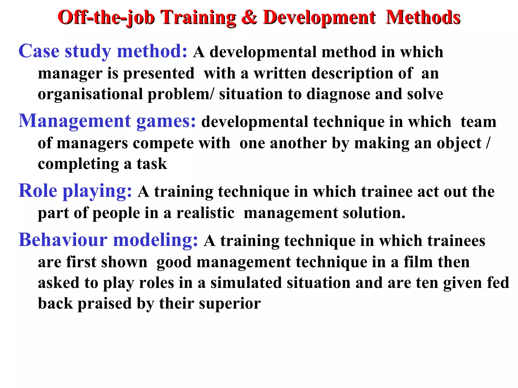 Off-the-job Training & Development MethodsOff-the-job Training & Development Methods
Case study method: A developmental method in which
manager is presented with a written description of an
organisational problem/ situation to diagnose and solve
Management games: developmental technique in which team
of managers compete with one another by making an object /
completing a task
Role playing: A training technique in which trainee act out the
part of people in a realistic management solution.
Behaviour modeling: A training technique in which trainees
are first shown good management technique in a film then
asked to play roles in a simulated situation and are ten given fed
back praised by their superior
 