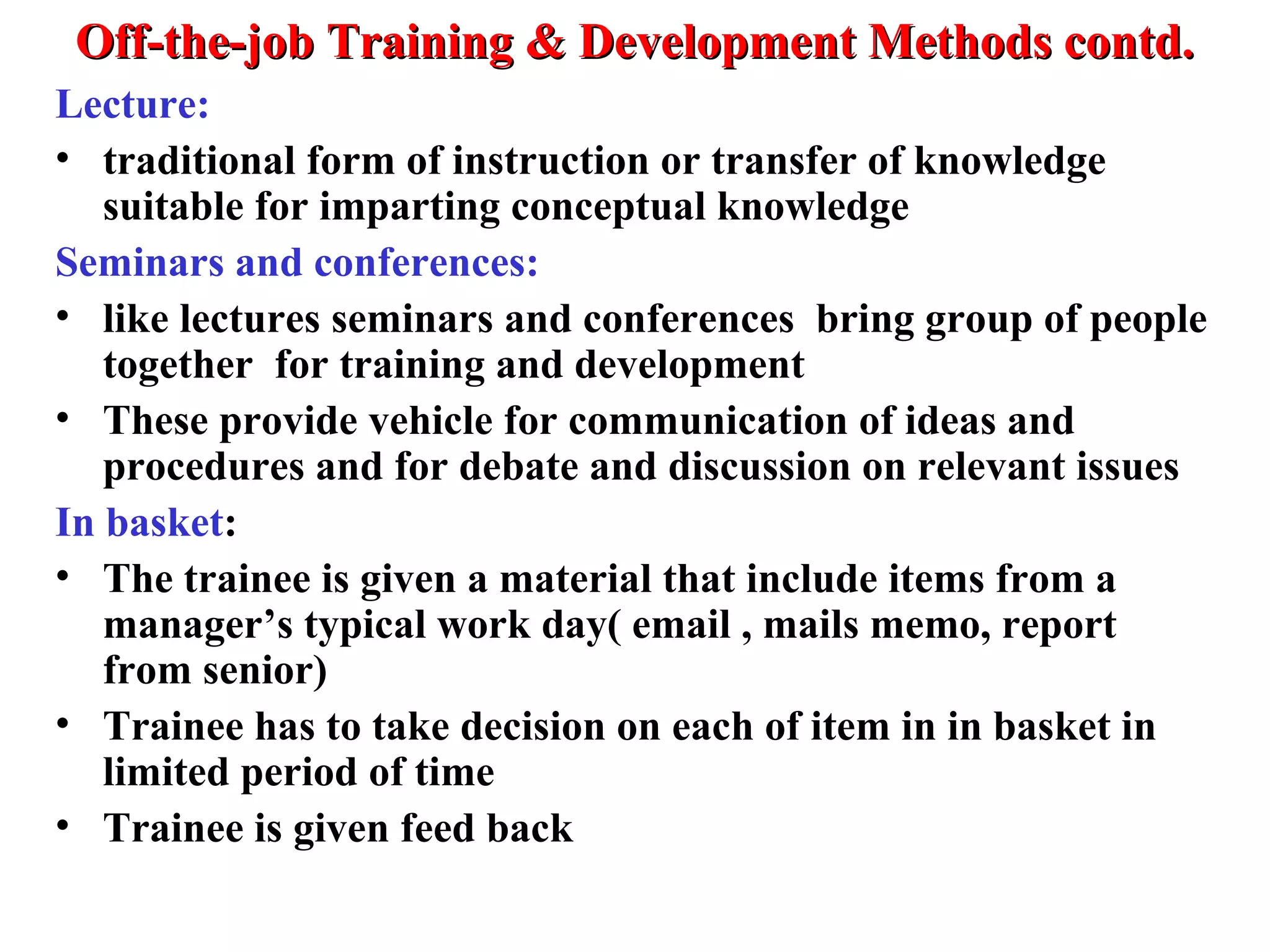 Off-the-job Training & Development Methods contd.Off-the-job Training & Development Methods contd.
Lecture:
• traditional form of instruction or transfer of knowledge
suitable for imparting conceptual knowledge
Seminars and conferences:
• like lectures seminars and conferences bring group of people
together for training and development
• These provide vehicle for communication of ideas and
procedures and for debate and discussion on relevant issues
In basket:
• The trainee is given a material that include items from a
manager’s typical work day( email , mails memo, report
from senior)
• Trainee has to take decision on each of item in in basket in
limited period of time
• Trainee is given feed back
 