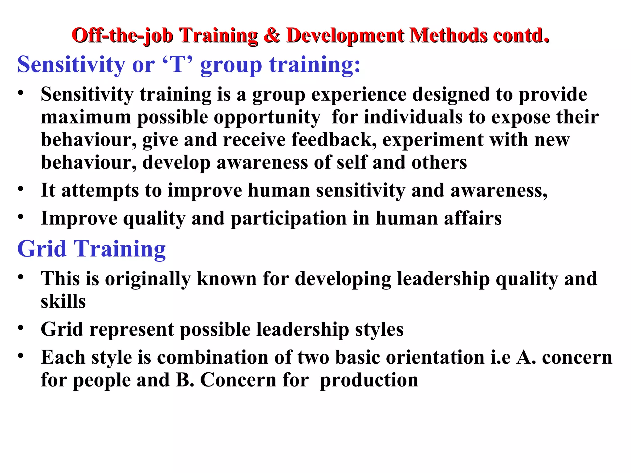 Off-the-job Training & Development Methods contdOff-the-job Training & Development Methods contd..
Sensitivity or ‘T’ group training:
• Sensitivity training is a group experience designed to provide
maximum possible opportunity for individuals to expose their
behaviour, give and receive feedback, experiment with new
behaviour, develop awareness of self and others
• It attempts to improve human sensitivity and awareness,
• Improve quality and participation in human affairs
Grid Training
• This is originally known for developing leadership quality and
skills
• Grid represent possible leadership styles
• Each style is combination of two basic orientation i.e A. concern
for people and B. Concern for production
 