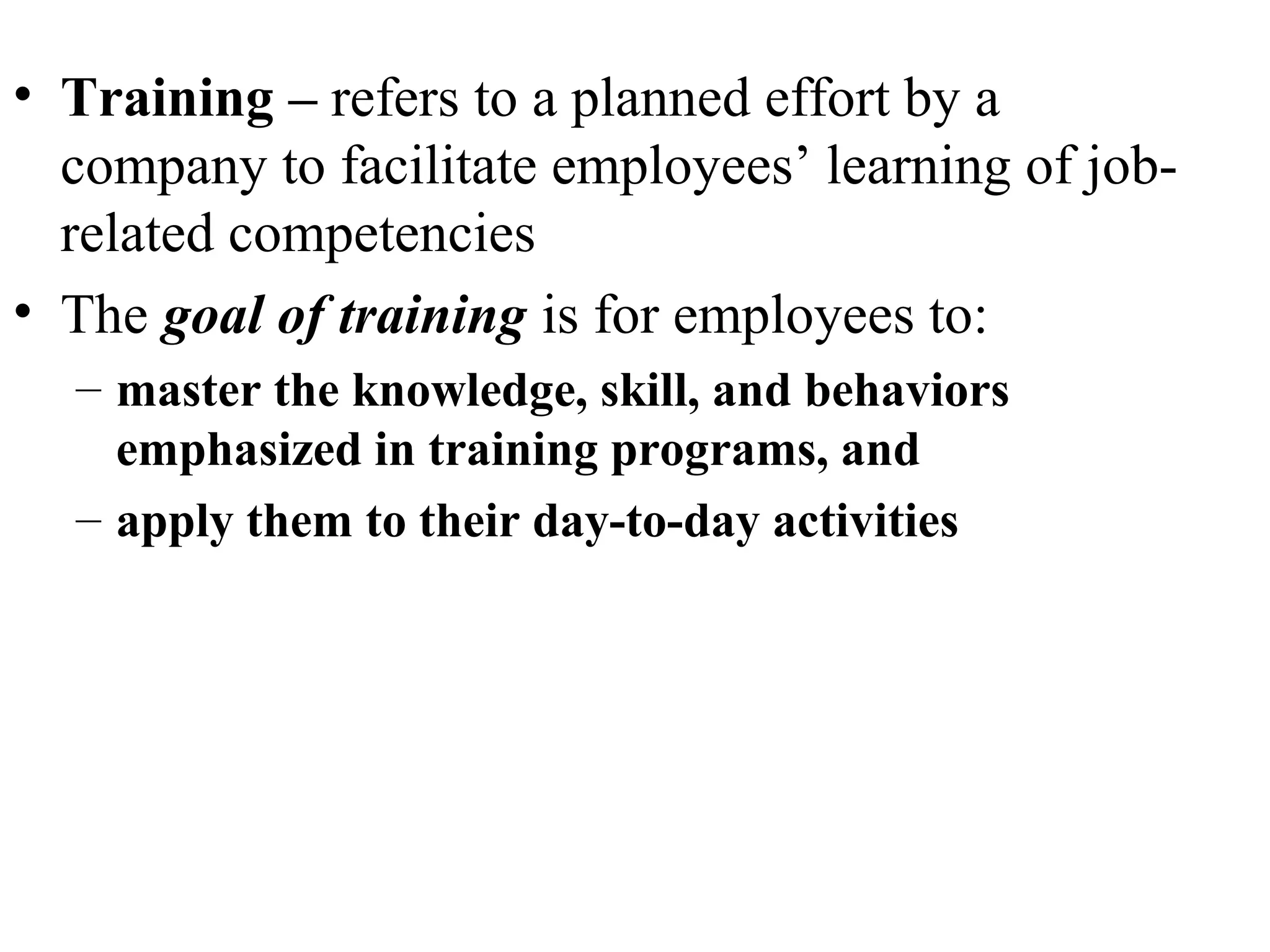 • Training – refers to a planned effort by a
company to facilitate employees’ learning of job-
related competencies
• The goal of training is for employees to:
– master the knowledge, skill, and behaviors
emphasized in training programs, and
– apply them to their day-to-day activities
 