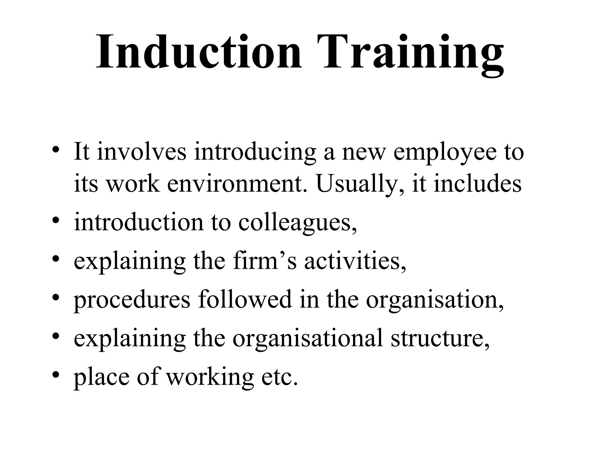 Induction Training
• It involves introducing a new employee to
its work environment. Usually, it includes
• introduction to colleagues,
• explaining the firm’s activities,
• procedures followed in the organisation,
• explaining the organisational structure,
• place of working etc.
 
