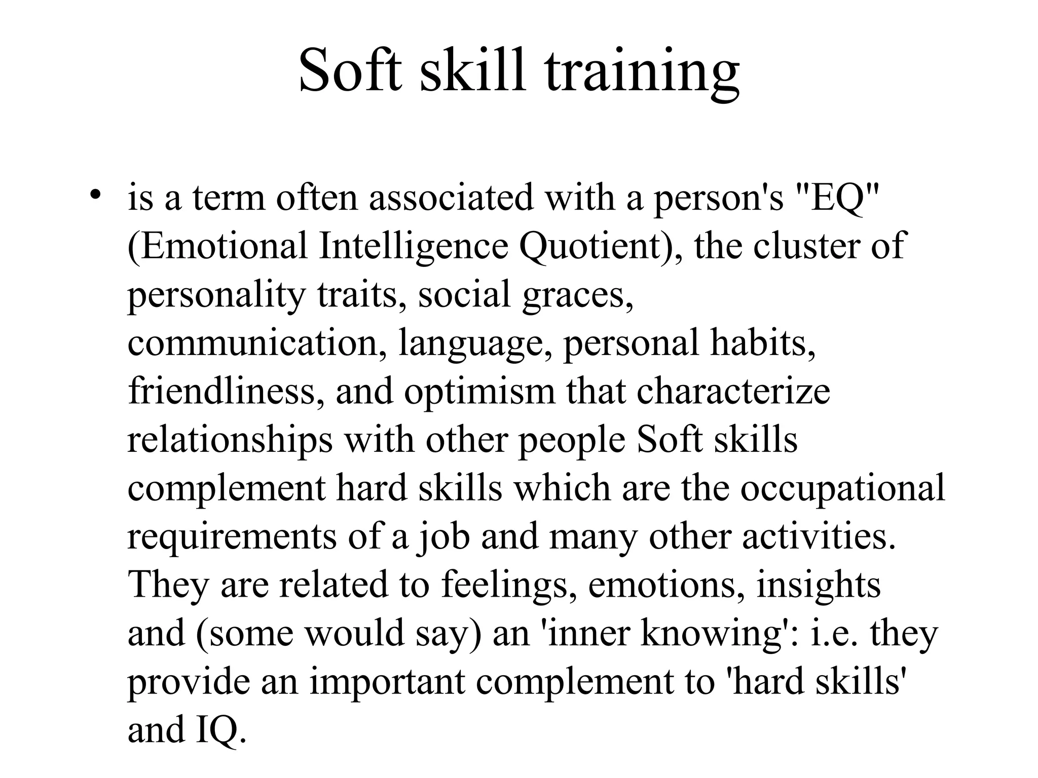Soft skill training
• is a term often associated with a person's "EQ"
(Emotional Intelligence Quotient), the cluster of
personality traits, social graces,
communication, language, personal habits,
friendliness, and optimism that characterize
relationships with other people Soft skills
complement hard skills which are the occupational
requirements of a job and many other activities.
They are related to feelings, emotions, insights
and (some would say) an 'inner knowing': i.e. they
provide an important complement to 'hard skills'
and IQ.
 