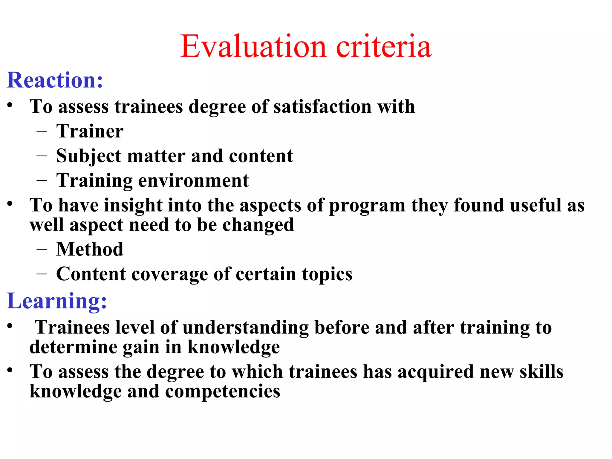 Evaluation criteria
Reaction:
• To assess trainees degree of satisfaction with
– Trainer
– Subject matter and content
– Training environment
• To have insight into the aspects of program they found useful as
well aspect need to be changed
– Method
– Content coverage of certain topics
Learning:
• Trainees level of understanding before and after training to
determine gain in knowledge
• To assess the degree to which trainees has acquired new skills
knowledge and competencies
 