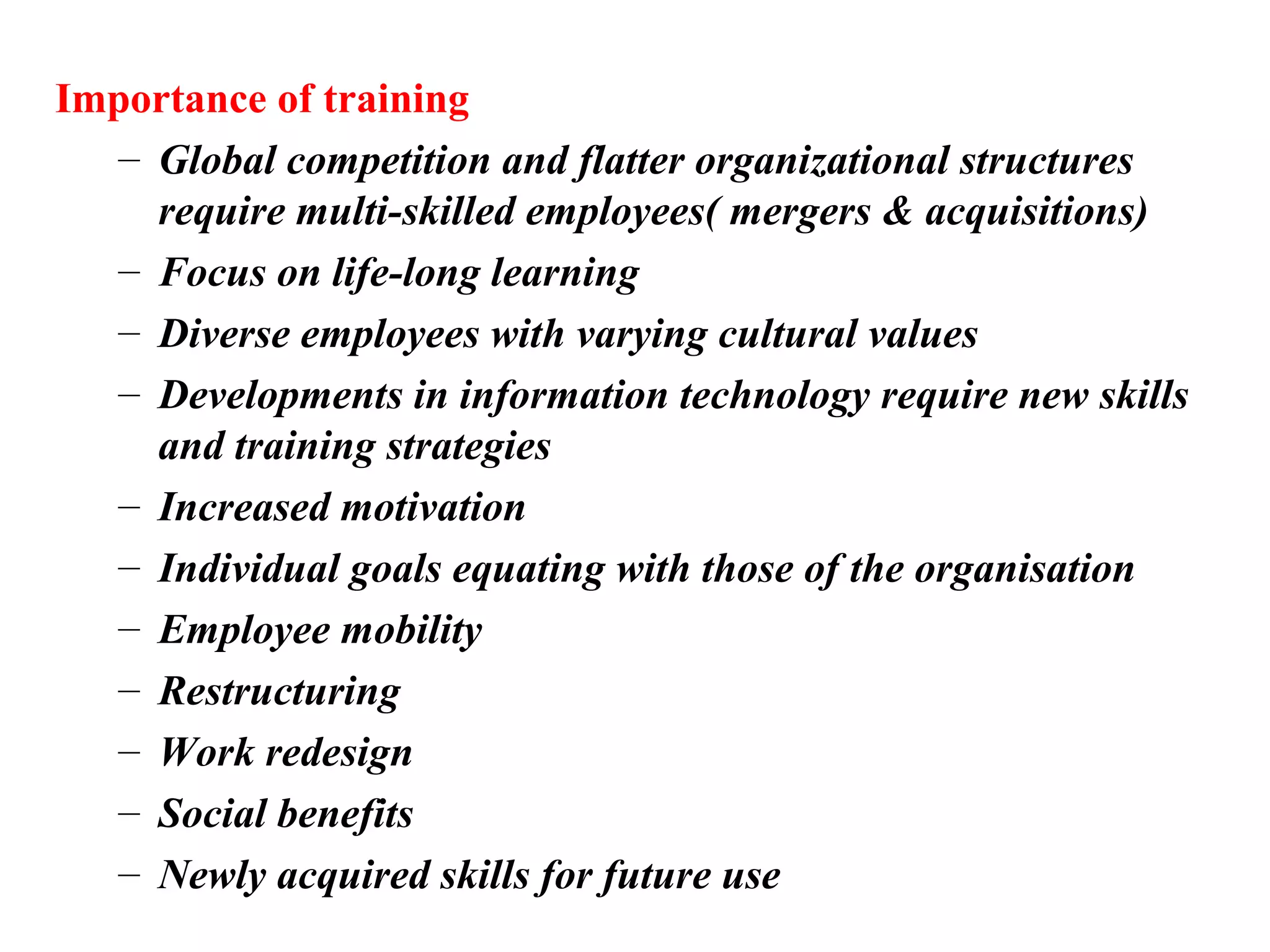 Importance of training
– Global competition and flatter organizational structures
require multi-skilled employees( mergers & acquisitions)
– Focus on life-long learning
– Diverse employees with varying cultural values
– Developments in information technology require new skills
and training strategies
– Increased motivation
– Individual goals equating with those of the organisation
– Employee mobility
– Restructuring
– Work redesign
– Social benefits
– Newly acquired skills for future use
 