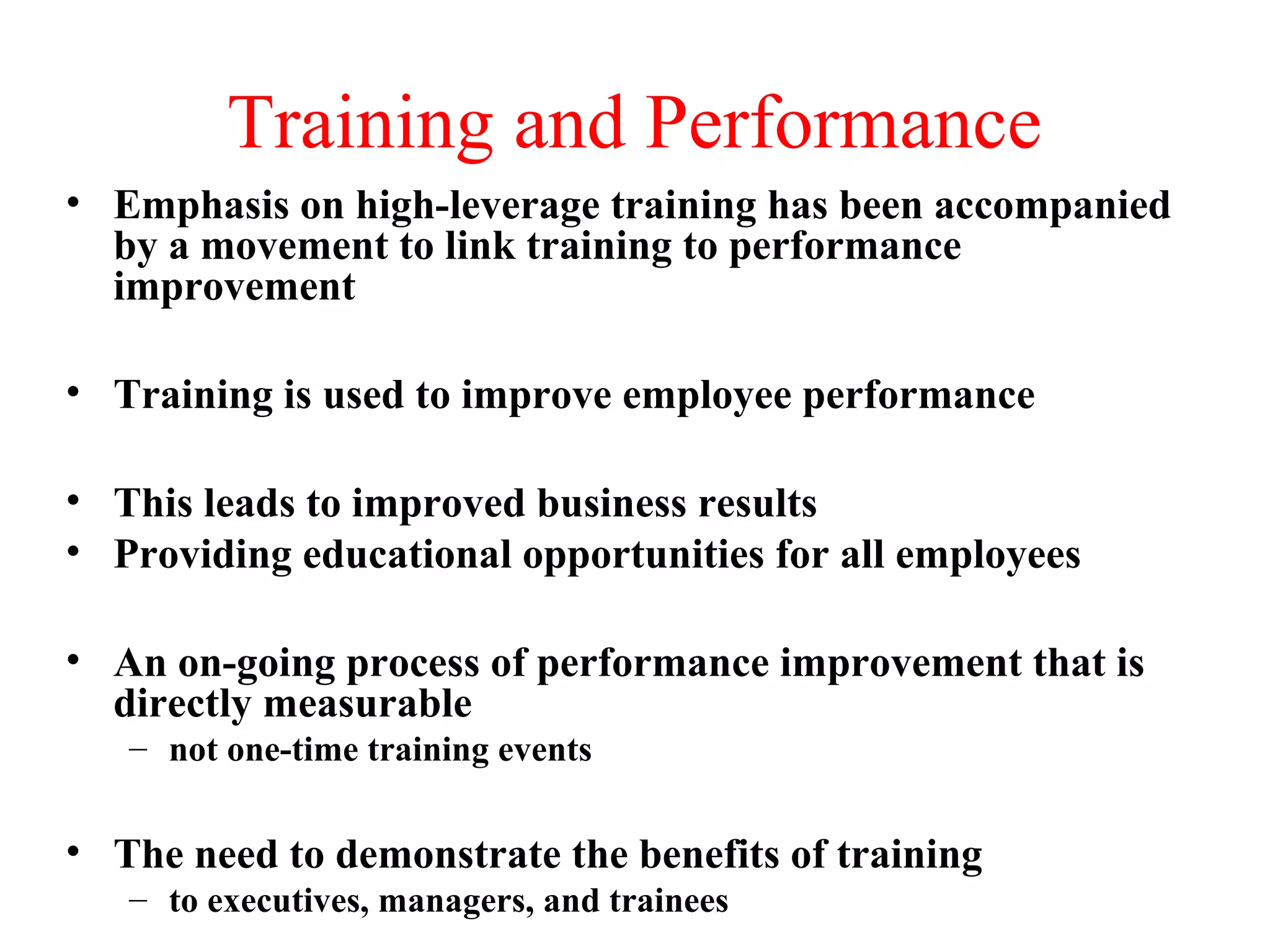 Training and Performance
• Emphasis on high-leverage training has been accompanied
by a movement to link training to performance
improvement
• Training is used to improve employee performance
• This leads to improved business results
• Providing educational opportunities for all employees
• An on-going process of performance improvement that is
directly measurable
– not one-time training events
• The need to demonstrate the benefits of training
– to executives, managers, and trainees
 