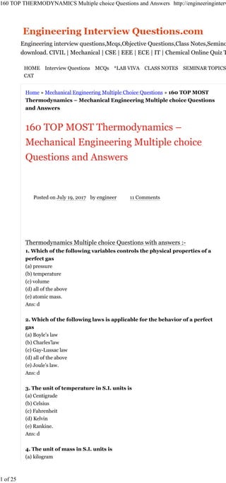 Home » Mechanical Engineering Multiple Choice Questions » 160 TOP MOST
Thermodynamics – Mechanical Engineering Multiple choice Questions
and Answers
160 TOP MOST Thermodynamics –
Mechanical Engineering Multiple choice
Questions and Answers
Posted on July 19, 2017 by engineer 11 Comments
Thermodynamics Multiple choice Questions with answers :-
1. Which of the following variables controls the physical properties of a
perfect gas
(a) pressure
(b) temperature
(c) volume
(d) all of the above
(e) atomic mass.
Ans: d
2. Which of the following laws is applicable for the behavior of a perfect
gas
(a) Boyle’s law
(b) Charles’law
(c) Gay-Lussac law
(d) all of the above
(e) Joule’s law.
Ans: d
3. The unit of temperature in S.I. units is
(a) Centigrade
(b) Celsius
(c) Fahrenheit
(d) Kelvin
(e) Rankine.
Ans: d
4. The unit of mass in S.I. units is
(a) kilogram
Engineering Questions
Engineering interview questions,Mcqs,Objective Questions,Class Notes,Seminor topics,Lab Viva Pdf free
download. CIVIL | Mechanical | CSE | EEE | ECE | IT | Chemical Online Quiz Tests for Freshers.
HOME Interview Questions MCQs *LAB VIVA CLASS NOTES SEMINAR TOPICS ONLINE TEST GATE IIT JEE
CAT
160 TOP THERMODYNAMICS Multiple choice Questions and Answers http://engineeringinterviewquestions.com/thermodynamics-mechanical...
1 of 25 11/18/2017, 10:33 AM
 