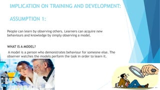 IMPLICATION ON TRAINING AND DEVELOPMENT:
ASSUMPTION 1:
People can learn by observing others. Learners can acquire new
behaviours and knowledge by simply observing a model.
WHAT IS A MODEL?
A model is a person who demonstrates behaviour for someone else. The
observer watches the models perform the task in order to learn it.
 