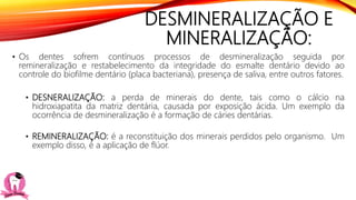 DESMINERALIZAÇÃO E
MINERALIZAÇÃO:
• Os dentes sofrem contínuos processos de desmineralização seguida por
remineralização e restabelecimento da integridade do esmalte dentário devido ao
controle do biofilme dentário (placa bacteriana), presença de saliva, entre outros fatores.
• DESNERALIZAÇÃO: a perda de minerais do dente, tais como o cálcio na
hidroxiapatita da matriz dentária, causada por exposição ácida. Um exemplo da
ocorrência de desmineralização é a formação de cáries dentárias.
• REMINERALIZAÇÃO: é a reconstituição dos minerais perdidos pelo organismo. Um
exemplo disso, é a aplicação de flúor.
 