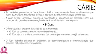 CÁRIE:
• As bactérias presentes na boca liberam ácidos quando metabolizam os alimentos que
ficam acumulados nos dentes e língua. Isso causa a desmineralização do dentes.
• A cárie dental acontece quando a quantidade e frequência de alimentos ricos em
sacarose são grandes e a escovação dental é insuficiente ou inadequada.
•Flúor:
• O flúor ajuda a prevenir as cáries de duas maneiras:
• O flúor se concentra nos ossos em crescimento.
• O flúor ajuda a endurecer o esmalte dos dentes permanentes que já se formara.
• O flúor trabalha durante os processos de desmineralização e remineralização que
ocorrem naturalmente em sua boca.
 