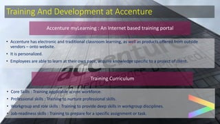 Training And Development at Accenture
• Accenture has electronic and traditional classroom learning, as well as products offered from outside
vendors – onto website.
• It is personalized.
• Employees are able to learn at their own pace, acquire knowledge specific to a project of client.
Accenture myLearning : An Internet based training portal
Training Curriculum
• Core Skills : Training applicable across workforce.
• Professional skills : Training to nurture professional skills.
• Workgroup and role skills : Training to provide deep skills in workgroup disciplines.
• Job-readiness skills : Training to prepare for a specific assignment or task.
 