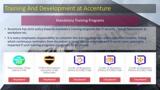 Training And Development at Accenture
• Accenture has strict policy towards mandatory training programs like IT security , Sexual harassment at
workplace etc.
• It is every employees responsibility to complete this training programs within specified timeline, failing
which continuous reminders from Accenture is being sent to employee and in worst cases salary gets
impacted if such training programs are missed by employee.
Mandatory Training Programs
 