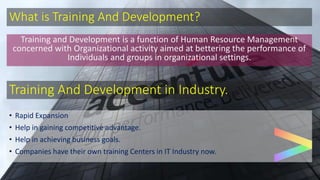 What is Training And Development?
Training and Development is a function of Human Resource Management
concerned with Organizational activity aimed at bettering the performance of
Individuals and groups in organizational settings.
Training And Development in Industry.
• Rapid Expansion
• Help in gaining competitive advantage.
• Help in achieving business goals.
• Companies have their own training Centers in IT Industry now.
 