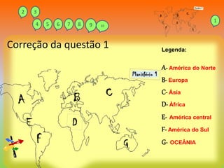 Correção da questão 1 Legenda:
A- América do Norte
B- Europa
C- Ásia
D- África
E- América central
F- América do Sul
G- OCEÂNIA
1
2 3
4 5 6 7 8 9 10
 