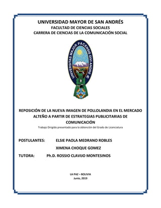 UNIVERSIDAD MAYOR DE SAN ANDRÉS
FACULTAD DE CIENCIAS SOCIALES
CARRERA DE CIENCIAS DE LA COMUNICACIÓN SOCIAL
REPOSICIÓN DE LA NUEVA IMAGEN DE POLLOLANDIA EN EL MERCADO
ALTEÑO A PARTIR DE ESTRATEGIAS PUBLICITARIAS DE
COMUNICACIÓN
Trabajo Dirigido presentado para la obtención del Grado de Licenciatura
POSTULANTES: ELSIE PAOLA MEDRANO ROBLES
XIMENA CHOQUE GOMEZ
TUTORA: Ph.D. ROSSIO CLAVIJO MONTESINOS
LA PAZ – BOLIVIA
Junio, 2019
 