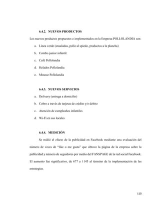 110
6.4.2. NUEVOS PRODUCTOS
Los nuevos productos propuestos e implementados en la Empresa POLLOLANDIA son:
a. Línea verde (ensaladas, pollo al spiedo, productos a la plancha)
b. Combo junior infantil
c. Café Pollolandia
d. Helados Pollolandia
e. Mousse Pollolandia
6.4.3. NUEVOS SERVICIOS
a. Delivery (entrega a domicilio)
b. Cobro a través de tarjetas de crédito y/o debito
c. Atención de cumpleaños infantiles
d. Wi-Fi en sus locales
6.4.4. MEDICIÓN
Se midió el efecto de la publicidad en Facebook mediante una evaluación del
número de veces de “like o me gusta” que obtuvo la página de la empresa sobre la
publicidad y número de seguidores por medio del FANSPAGE de la red social Facebook.
El aumento fue significativo, de 677 a 1145 al término de la implementación de las
estrategias.
 