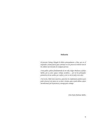 II
Dedicatoria
El presente Trabajo Dirigido lo dedico principalmente a Dios, por ser el
inspirador y darme fuerza para continuar en este proceso de obtener uno de
los anhelos más deseados de cualquier persona.
A mis padres, pilares fundamentales de mi vida, Edgar Medrano y Gladys
Robles, por su amor, apoyo, trabajo, sacrificio,… por ser los principales
promotores de mis sueños, por confiar y creer en mí en todos estos años.
A mi novio, Adán Sanz Guerrero, quien fue mi complemento perfecto para
poder alcanzar esta meta con su amor, consejos, guía, ayuda idónea, apoyo
incondicional, por la paciencia y entrega para conmigo.
Elsie Paola Medrano Robles
 