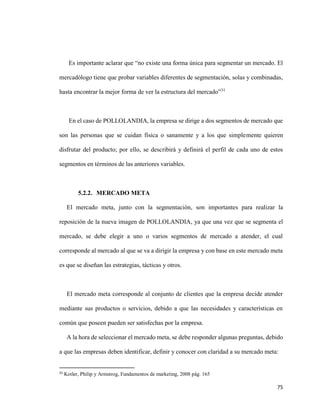75
Es importante aclarar que “no existe una forma única para segmentar un mercado. El
mercadólogo tiene que probar variables diferentes de segmentación, solas y combinadas,
hasta encontrar la mejor forma de ver la estructura del mercado”31
En el caso de POLLOLANDIA, la empresa se dirige a dos segmentos de mercado que
son las personas que se cuidan física o sanamente y a los que simplemente quieren
disfrutar del producto; por ello, se describirá y definirá el perfil de cada uno de estos
segmentos en términos de las anteriores variables.
5.2.2. MERCADO META
El mercado meta, junto con la segmentación, son importantes para realizar la
reposición de la nueva imagen de POLLOLANDIA, ya que una vez que se segmenta el
mercado, se debe elegir a uno o varios segmentos de mercado a atender, el cual
corresponde al mercado al que se va a dirigir la empresa y con base en este mercado meta
es que se diseñan las estrategias, tácticas y otros.
El mercado meta corresponde al conjunto de clientes que la empresa decide atender
mediante sus productos o servicios, debido a que las necesidades y características en
común que poseen pueden ser satisfechas por la empresa.
A la hora de seleccionar el mercado meta, se debe responder algunas preguntas, debido
a que las empresas deben identificar, definir y conocer con claridad a su mercado meta:
31
Kotler, Philip y Armstrog, Fundamentos de marketing, 2008 pág. 165
 