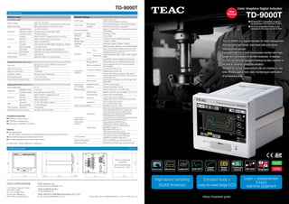 Color Graphics Digital Indicator
TD-9000T
n Ethernet/IP™ compatible model to
be released in the first half of 2021
n CC-Link compatible model to be
released in the second half of 2021
New
Product
The TD-9000T is a digital indicator for load management
that supports two inputs, load (load cell) and stroke
(displacement gauge).
Equipped with a 4.3-inch touchscreen monitor with high-
speed A/D conversion of 25,000 times/sec. It realizes
not only the desired operation feeling but also visibility to
be able to instantly grasp the situation.
Waveforms during measurement can be checked in real
time. Widely usable from daily monitoring to verification
of processing data.
https://loadcell.jp/en
High-speed sampling
25,000 times/sec
Compact body +
easy-to-read large LCD
Load + displacement
2-input
real-time judgment
Included accessories
l SENSOR connector plug 1
l CONTROL connector plug 1
l Plug case for CONTROL connector
TD-9000T
External drawings
Specifications
Units: mm
Panel mounting hole
dimensions
Recommended panel
thickness:1.6 –3.2mm
n	Sensor input
Load sensor unput
Bridge voltage
2.5V / 5V / 10V ±10%
(30mA current maximum, can be used with remote sensing)
Signal input range Strain gauge sensor –3.2mV/V to 3.2mV/V
Calibration
Calibration range 0.1mV/V to 3.2mV/V
Calibration method Equivalent Input / Actual Load / TEDS
Linearize function* Five-point tracking
Precision
Linearity Within 0.01%F.S. +1digit (when input is 3.2mV/V)
Zero drift Within 0.5μV/ºC (Input conversion value)
Gain drift Within ±0.005%F.S/ºC
Filter
Low pass OFF/3/10/30/100/300/1000Hz (Digital filter, –6dB/oct)
Moving average 0 / 2 to 2048 times
Auto digital Only digital value display (constant judgment)
A/D conversion
Sampling rate 5000 times per second, 25000 times per second
Resolution 24-bit (binary)
TEDS function IEEE1451.4 class 2 mix mode interface
Displacement Sensor Input (pulse)
Pulse type
A/B phase or A phase, differential square wave
(RS-422 conformance)
Maximum input freq. 2MHz
Maximum count value 15,000,000
Calibration method Equivalent Input / Actual Load
Moving average filter 0 / 2 to 2048 times
Power supply for sensor driving 5V (±10%), 500mA Max.
Displacement Sensor Input (voltage)
Input voltage range ±5.2V
Calibration
Calibration range 0.1 to 5.2V
Calibration method Equivalent Input / Actual Load
Precision
Linearity Within 0.01%F.S. ±1digit (Input ≥3.3V)
Zero drift Within 0.005%F.S/ºC
Gain drift Within 0.02%F.S/ºC
Filter
Low pass 10 / 30 / 100 / 300Hz (–6dB/oct)
Moving average 0 / 2 to 2048 times
A/D conversion Resolution 24-bit (binary)
Power supply for sensor driving DC 12V (±10%), 250mA Max.
n	Device settings
Power supply
24V DC (±10%) 13W,
AC100-240V (AC adapter is optional)
Environment
Temperature 0ºC to 40ºC (Operating) / –20ºC to 60ºC (Storage)
Humidity 85% RH or less (without condensation)
Dimensions/ Weight
Approx. 114 x 96 x 140mm (protrusions not included)
/ About 960g
Applicable
standards
EMC FCC (class A, TBA)
Safety CE, UL (TBA)
Display 4.3 inch LCD color resistive touch panel
Display range –32000 to +32000
Language Japanese / English / Chinese* / Korean*
Screen Digital load value, Waveform, Archive data, Setting
Waveform
X-axis
Time
80ms*/170ms*/400ms/800ms/2.0s/4.0s/10.0s
/30.0s/60.0s/90.0s *cannot be selected when the
sampling frequency is set to 5 kHz.
Displacement
2000 / 4000 / 6000 / 8000 / 10000 / 15000 / 20000 /
30000
Y-axis Load (STD) / Load and displacement (biaxially)
Comparison
waveform
Band judgment Offset reference band / Designated value band
Multi-zone judgment
Up to 5 judgment zones can be set by device/
external signal
Comparison judgment
Load: HH / HI / OK / LO / LL
Displacement: HI / OK / LO
Hold setting
Constant comparison, sampling, peak, bottom,
peak to peak, maximum/minimum, inflection point
and average value
Beep function
Sounding when judgments are not OK (ON / OFF
Switchable)
Measurement
work settings
Number of works 16 (Work can be copied)
Switching External input signal / manual
Data recording Built-in memory (up to 70) or SD cards
D/A converter
Output range Isolated, Current (4-20mA), Voltage (–10V to +10V)
Conversion rate Same as A/D converting rate
Resolution
current output: about 1/43000,
voltage output: about 1/59000 (when set to ±10V)
Impedance
350Ω or less (Current output) /
2kΩ or more (Voltage output)
Communication interface RS-232C (D-sub 9-pin), USB
Control input/
output signal
(Photocoupler
Insulation)
Input signal
Differential pulse displacement sensor (A phase, B
phase), Back light On/Off, Touch panel lock,
reset, work select, hold zone select, clear,
judgment On/Off, Measurement Start/End,
Preset displacement, Digital zero
*Signals are input when shorted/opened between any
input terminal and the COM terminal.
Output signal
Load judgment (HH/HI/OK/LO/LL),
Displacement judgment (HI/OK/LO),
Load cell error, Unit error, Measurement
Completed, Trigger (1, 2),
Band judgment (HI, OK, LO)
*NPN open collector (Sync type)
*Maximum Current: 20mA/Voltage: 30V
Check functions
Load cell check (static strain/nterruption
detection), contact terminal check
Date and time setting Date (YYYY/MM/DD, etc.) / time can be set
Recording media SD/ SDHC (2 to 32GB, Class 10 recommended)
Options
l AC adapter PA-91
	 (AC100 to 240V, compliant to the safety standards of Japan and North America)
l Ethernet/IP (scheduled for the first half of 2021)
l CC-LINK (scheduled for the second half of 2021)
Functions with * will be supported in sequence.
© Copyright TEAC CORPORATION 2021 2101 TCJ-PDF / ISD-133
TEAC CORPORATION
1-47 Ochiai, Tama-shi, Tokyo
206-8530, Japan
Tel: +81-42-356-9154
E-mail: ipd-cs@teac.jp
Web: https://loadcell.jp/en/
TEAC America, Inc.,
E-mail: datarecorder@teac.com
TEAC EUROPE GmbH.
E-mail: info@teac.eu
TEAC SALES & TRADING (ShenZhen) CO., LTD.
E-mail: teacservice3@teac.com.cn
 