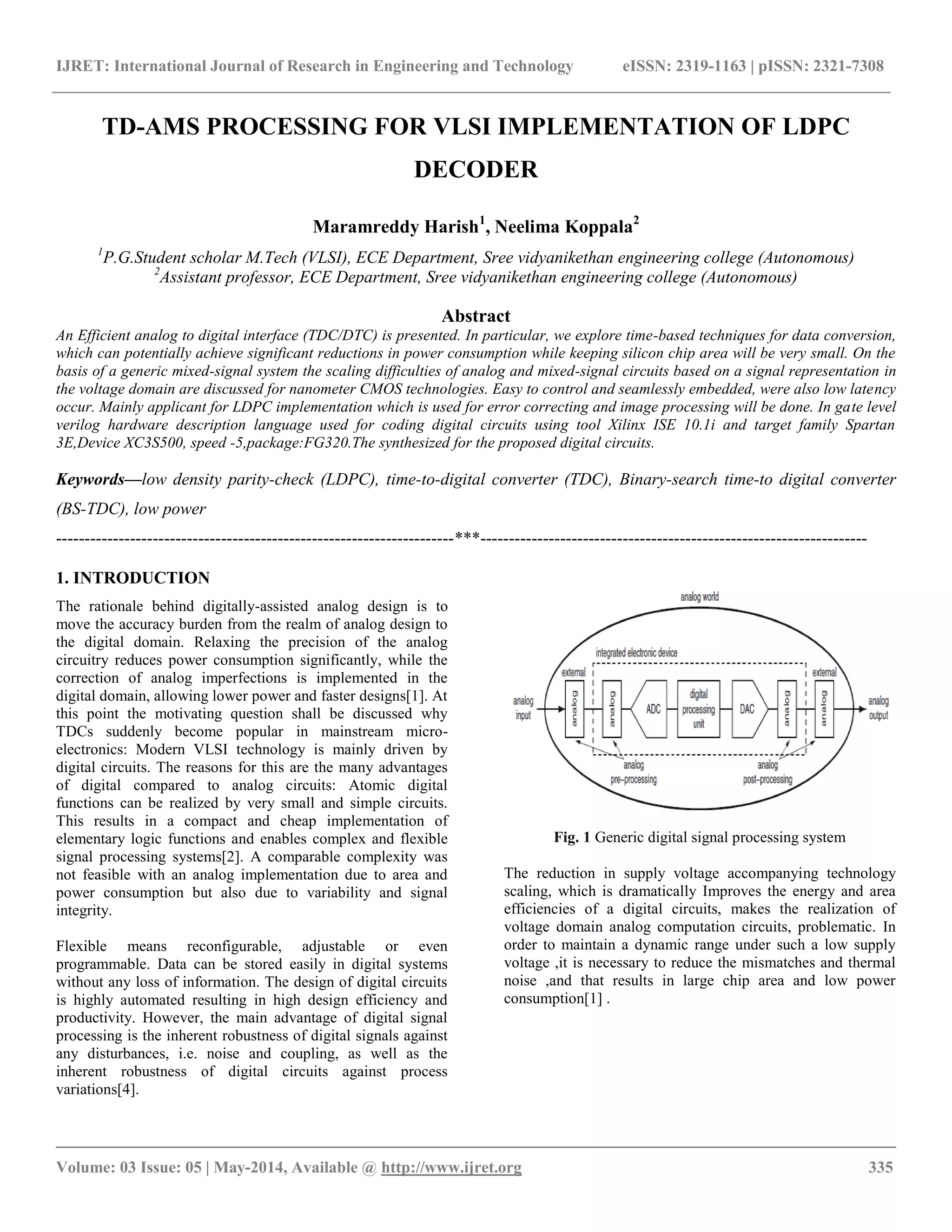 IJRET: International Journal of Research in Engineering and Technology eISSN: 2319-1163 | pISSN: 2321-7308 __________________________________________________________________________________________ Volume: 03 Issue: 05 | May-2014, Available @ http://www.ijret.org 335 TD-AMS PROCESSING FOR VLSI IMPLEMENTATION OF LDPC DECODER Maramreddy Harish1 , Neelima Koppala2 1 P.G.Student scholar M.Tech (VLSI), ECE Department, Sree vidyanikethan engineering college (Autonomous) 2 Assistant professor, ECE Department, Sree vidyanikethan engineering college (Autonomous) Abstract An Efficient analog to digital interface (TDC/DTC) is presented. In particular, we explore time-based techniques for data conversion, which can potentially achieve significant reductions in power consumption while keeping silicon chip area will be very small. On the basis of a generic mixed-signal system the scaling difficulties of analog and mixed-signal circuits based on a signal representation in the voltage domain are discussed for nanometer CMOS technologies. Easy to control and seamlessly embedded, were also low latency occur. Mainly applicant for LDPC implementation which is used for error correcting and image processing will be done. In gate level verilog hardware description language used for coding digital circuits using tool Xilinx ISE 10.1i and target family Spartan 3E,Device XC3S500, speed -5,package:FG320.The synthesized for the proposed digital circuits. Keywords—low density parity-check (LDPC), time-to-digital converter (TDC), Binary-search time-to digital converter (BS-TDC), low power ----------------------------------------------------------------------***-------------------------------------------------------------------- 1. INTRODUCTION The rationale behind digitally-assisted analog design is to move the accuracy burden from the realm of analog design to the digital domain. Relaxing the precision of the analog circuitry reduces power consumption significantly, while the correction of analog imperfections is implemented in the digital domain, allowing lower power and faster designs[1]. At this point the motivating question shall be discussed why TDCs suddenly become popular in mainstream micro- electronics: Modern VLSI technology is mainly driven by digital circuits. The reasons for this are the many advantages of digital compared to analog circuits: Atomic digital functions can be realized by very small and simple circuits. This results in a compact and cheap implementation of elementary logic functions and enables complex and flexible signal processing systems[2]. A comparable complexity was not feasible with an analog implementation due to area and power consumption but also due to variability and signal integrity. Flexible means reconfigurable, adjustable or even programmable. Data can be stored easily in digital systems without any loss of information. The design of digital circuits is highly automated resulting in high design efficiency and productivity. However, the main advantage of digital signal processing is the inherent robustness of digital signals against any disturbances, i.e. noise and coupling, as well as the inherent robustness of digital circuits against process variations[4]. Fig. 1 Generic digital signal processing system The reduction in supply voltage accompanying technology scaling, which is dramatically Improves the energy and area efficiencies of a digital circuits, makes the realization of voltage domain analog computation circuits, problematic. In order to maintain a dynamic range under such a low supply voltage ,it is necessary to reduce the mismatches and thermal noise ,and that results in large chip area and low power consumption[1] . 