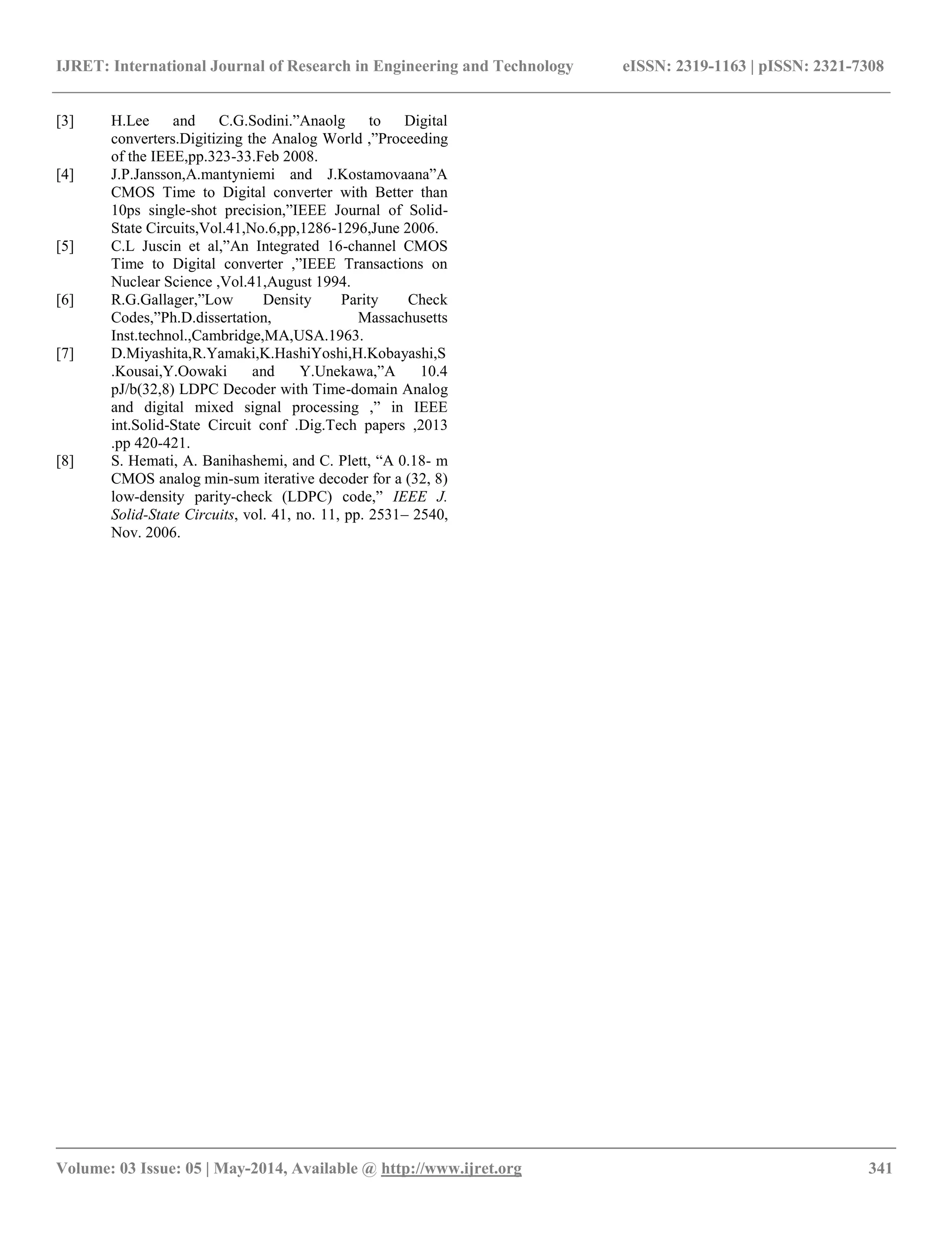 IJRET: International Journal of Research in Engineering and Technology eISSN: 2319-1163 | pISSN: 2321-7308 __________________________________________________________________________________________ Volume: 03 Issue: 05 | May-2014, Available @ http://www.ijret.org 341 [3] H.Lee and C.G.Sodini.”Anaolg to Digital converters.Digitizing the Analog World ,”Proceeding of the IEEE,pp.323-33.Feb 2008. [4] J.P.Jansson,A.mantyniemi and J.Kostamovaana”A CMOS Time to Digital converter with Better than 10ps single-shot precision,”IEEE Journal of Solid- State Circuits,Vol.41,No.6,pp,1286-1296,June 2006. [5] C.L Juscin et al,”An Integrated 16-channel CMOS Time to Digital converter ,”IEEE Transactions on Nuclear Science ,Vol.41,August 1994. [6] R.G.Gallager,”Low Density Parity Check Codes,”Ph.D.dissertation, Massachusetts Inst.technol.,Cambridge,MA,USA.1963. [7] D.Miyashita,R.Yamaki,K.HashiYoshi,H.Kobayashi,S .Kousai,Y.Oowaki and Y.Unekawa,”A 10.4 pJ/b(32,8) LDPC Decoder with Time-domain Analog and digital mixed signal processing ,” in IEEE int.Solid-State Circuit conf .Dig.Tech papers ,2013 .pp 420-421. [8] S. Hemati, A. Banihashemi, and C. Plett, “A 0.18- m CMOS analog min-sum iterative decoder for a (32, 8) low-density parity-check (LDPC) code,” IEEE J. Solid-State Circuits, vol. 41, no. 11, pp. 2531– 2540, Nov. 2006. 