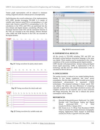IJRET: International Journal of Research in Engineering and Technology eISSN: 2319-1163 | pISSN: 2321-7308
__________________________________________________________________________________________
Volume: 03 Issue: 05 | May-2014, Available @ http://www.ijret.org 340
Tanner graph representation will be reduced to minimum
routing congestion and also reduced power consumption[6].
Fig20.illustrates the overall architecture of the implementation
(8,4) LDPC decoder leveraging TD-AMS .It is mainly of
variable node function units(VNUs) corresponding to (1) and
check node function units(CNUs) corresponding to (2). The
calculations in the VNUs and CNUs are partitioned into the
time domain and digital domain, considering efficiency. The
minimum function in the CNU and the summation function in
the VNU are executed in the time domain, whereas absolute
value (ABS) and XOR function in the CNU are executed in
the digital domain.
Fig. 21 Timing waveform for parity check matrix
Fig. 22 Timing waveform for check node unit
Fig. 23 Timing waveform for variable node unit
Fig. 24 BER measurement results
8. EXPERIMENTAL RESULTS
All the circuits in TD-AMS including TDC and DTC are
developed verilog hardware description language in the same
way digital .These modules can be incorporated in the verilog
simulations of the system including general digital modules.
LDPC decoder with proposed time –domain analog and digital
mixed signal processing .LDPC is implemented in 90 nm
technology and Bit error rate (BER) measurement results is
calculated in MATLAB tool
9. CONCLUSIONS
The analog circuitry is reduced to two simple building blocks,
leading to less design complexity and lower power
consumption. But this trade-off is quite favorable given recent
technological advancements in nanometer CMOS
technologies. The proposed technique is binary search TDC
can enhance the delay and area efficiencies of computing
especially in applications where high calculation accuracy and
complete answers are not required, such as error correction
and Image processing. Bit error rate is reduced also power
consumption will be reduced.
REFERENCES
[1] Hiroyuki.Kobayashi,Kazurori Hashiyoshi,”An LDPC
Decoder with Time-Domain Analog and Digital
Mixed processing”.IEEE J of Solid
circuits,Vol.49,No.1 January 2014.
[2] B.K Swann et al.,”A 100-ps Time Resolution CMOS
Time to converter for positron Emission Tomography
Imaging Applications,”IEEE Journal of Solid-State
circuits,Vol.39,No.11,pp1839-1852.Nov,2004.
 
