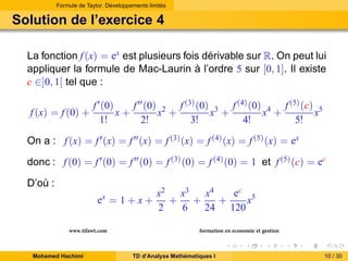 Formule de Taylor. Développements limités

Solution de l’exercice 4
La fonction f (x) = ex est plusieurs fois dérivable sur R. On peut lui
appliquer la formule de Mac-Laurin à l’ordre 5 sur [0, 1]. Il existe
c ∈]0, 1[ tel que :
f (x) = f (0) +

f ′ (0)
f ′′ (0) 2 f (3) (0) 3 f (4) (0) 4 f (5) (c) 5
x+
x +
x +
x +
x
1!
2!
3!
4!
5!

On a : f (x) = f ′ (x) = f ′′ (x) = f (3) (x) = f (4) (x) = f (5) (x) = ex
donc : f (0) = f ′ (0) = f ′′ (0) = f (3) (0) = f (4) (0) = 1 et f (5) (c) = ec
D’où :
ex = 1 + x +
www.tifawt.com
Mohamed Hachimi

ec 5
x2 x3
x4
+
+
+
x
2
6
24 120
formation en economie et gestion

TD d’Analyse Mathématiques I

10 / 30

 