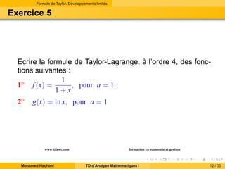 Formule de Taylor. Développements limités

Exercice 5

Ecrire la formule de Taylor-Lagrange, à l’ordre 4, des fonctions suivantes :
1
, pour a = 1 ;
1◦ f (x) =
1+x
2◦

g(x) = ln x, pour a = 1

www.tifawt.com
Mohamed Hachimi

formation en economie et gestion
TD d’Analyse Mathématiques I

12 / 30

 