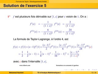 Formule de Taylor. Développements limités

Solution de l’exercice 5
1◦

f est plusieurs fois dérivable sur [1, x] pour x voisin de 1. On a :
1
2
f ′′ (x) =
(1 + x)2
(1 + x)3
6
24
f (3) (x) = −
f (4) (x) =
(1 + x)4
(1 + x)5
f ′ (x)

=−

La formule de Taylor-Lagrange, à l’ordre 4, est
(x−1)2 ′′
(x−1)3 (3)
(x−1)4 (4)
f (1)+
f (1)+
f (c)
2
6
24
1 1
1
1
(x − 1)4
= − (x − 1) + (x − 1)2 − (x − 1)3 +
2 2
8
16
(1 + c)5

f (x) = f (1)+(x−1)f ′ (1)+

avec c dans l’intervalle ]1, x[.
www.tifawt.com
Mohamed Hachimi

formation en economie et gestion
TD d’Analyse Mathématiques I

13 / 30

 
