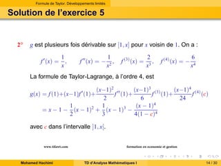 Formule de Taylor. Développements limités

Solution de l’exercice 5

2◦

g est plusieurs fois dérivable sur [1, x] pour x voisin de 1. On a :
f ′ (x) =

1
,
x

f ′′ (x) = −

1
,
x2

f (3) (x) =

2
,
x3

f (4) (x) = −

6
x4

La formule de Taylor-Lagrange, à l’ordre 4, est
(x−1)2 ′′
(x−1)3 (3)
(x−1)4 (4)
f (1)+
f (1)+
f (c)
2
6
24
1
1
(x − 1)4
= x − 1 − (x − 1)2 + (x − 1)3 −
2
3
4(1 − c)4

g(x) = f (1)+(x−1)f ′ (1)+

avec c dans l’intervalle ]1, x[.
www.tifawt.com
Mohamed Hachimi

formation en economie et gestion
TD d’Analyse Mathématiques I

14 / 30

 