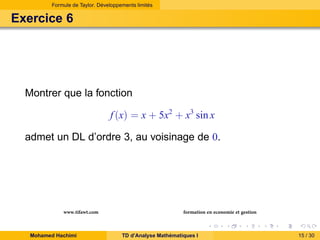Formule de Taylor. Développements limités

Exercice 6

Montrer que la fonction
f (x) = x + 5x2 + x3 sin x
admet un DL d’ordre 3, au voisinage de 0.

www.tifawt.com
Mohamed Hachimi

formation en economie et gestion
TD d’Analyse Mathématiques I

15 / 30

 