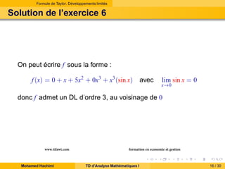 Formule de Taylor. Développements limités

Solution de l’exercice 6

On peut écrire f sous la forme :
f (x) = 0 + x + 5x2 + 0x3 + x3 (sin x) avec

lim sin x = 0

x→0

donc f admet un DL d’ordre 3, au voisinage de 0

www.tifawt.com
Mohamed Hachimi

formation en economie et gestion
TD d’Analyse Mathématiques I

16 / 30

 