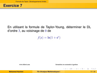 Formule de Taylor. Développements limités

Exercice 7

En utilisant la formule de Taylor-Young, déterminer le DL
d’ordre 3, au voisinage de 0 de
f (x) = ln(1 + ex )

www.tifawt.com
Mohamed Hachimi

formation en economie et gestion
TD d’Analyse Mathématiques I

17 / 30

 