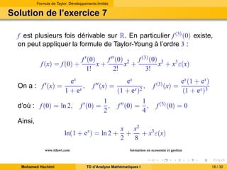 Formule de Taylor. Développements limités

Solution de l’exercice 7
f est plusieurs fois dérivable sur R. En particulier f (3) (0) existe,
on peut appliquer la formule de Taylor-Young à l’ordre 3 :
f (x) = f (0) +
On a : f ′ (x) =

f ′ (0)
f ′′ (0) 2 f (3) (0) 3
x+
x +
x + x3 ε(x)
1!
2!
3!

ex
,
1 + ex

d’où : f (0) = ln 2,

f ′′ (x) =

f ′ (0) =

1
,
2

ex
,
(1 + ex )2
f ′′ (0) =

1
,
4

f (3) (x) =

ex (1 + ex )
(1 + ex )3

f (3) (0) = 0

Ainsi,
ln(1 + ex ) = ln 2 +
www.tifawt.com
Mohamed Hachimi

x x2
+
+ x3 ε(x)
2
8
formation en economie et gestion

TD d’Analyse Mathématiques I

18 / 30

 