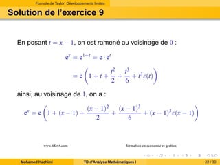 Formule de Taylor. Développements limités

Solution de l’exercice 9

En posant t = x − 1, on est ramené au voisinage de 0 :
ex = e1+t = e · et
=e 1+t+

t2 t3
+ + t3 ε(t)
2
6

ainsi, au voisinage de 1, on a :
ex = e 1 + (x − 1) +

www.tifawt.com
Mohamed Hachimi

(x − 1)2 (x − 1)3
+
+ (x − 1)3 ε(x − 1)
2
6

formation en economie et gestion
TD d’Analyse Mathématiques I

22 / 30

 