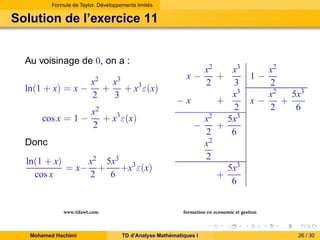 Formule de Taylor. Développements limités

Solution de l’exercice 11

Au voisinage de 0, on a :
ln(1 + x) = x −
cos x = 1 −

x2 x3
+
+ x3 ε(x)
2
3
x2
+ x3 ε(x)
2

Donc
x2 5x3 3
ln(1 + x)
= x− +
+x ε(x)
cos x
2
6

www.tifawt.com
Mohamed Hachimi

x2
x3
+
2
3
x3
−x
+
2
5x3
x2
+
−
2
6
x2
2
5x3
+
6
x−

x2
2
x2
5x3
x−
+
2
6
1−

formation en economie et gestion
TD d’Analyse Mathématiques I

26 / 30

 