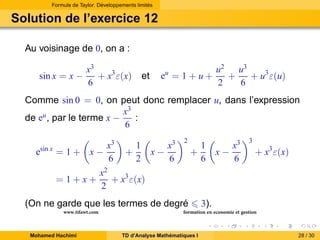 Formule de Taylor. Développements limités

Solution de l’exercice 12
Au voisinage de 0, on a :
sin x = x −

x3
+ x3 ε(x)
6

et

eu = 1 + u +

u2 u3
+
+ u3 ε(u)
2
6

Comme sin 0 = 0, on peut donc remplacer u, dans l’expression
x3
:
de eu , par le terme x −
6
esin x = 1 + x −
=1+x+

x3
6

+

1
2

x−

x3
6

2

+

Mohamed Hachimi

x−

x3
6

3

+ x3 ε(x)

x2
+ x3 ε(x)
2

(On ne garde que les termes de degré
www.tifawt.com

1
6

3).

formation en economie et gestion

TD d’Analyse Mathématiques I

28 / 30

 