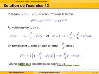 Formule de Taylor. Développements limités

Solution de l’exercice 13
Puisque cos 0 = 1 = 0, on écrit ecos x sous la forme :
ecos x = e1+(cos x)−1 = e e(cos x)−1
Au voisinage de 0, on a :
(cos x) − 1 = −

x2
+ x3 ε(x)
2

et

eu = 1 + u +

En remplaçant u, dans eu , par le terme −
ecos x = e 1 −

x2
+ x3 ε(x)
2

u2 u3
+
+ u3 ε(u)
2
6

x2
, on a :
2

= e−

e2 2
x + x3 ε(x)
2

(On ne garde que les termes de degré 3). economie et gestion
www.tifawt.com
formation en
Mohamed Hachimi

TD d’Analyse Mathématiques I

30 / 30

 