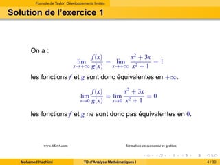 Formule de Taylor. Développements limités

Solution de l’exercice 1

On a :

f (x)
x2 + 3x
= lim
=1
x→+∞ g(x)
x→+∞ x2 + 1
lim

les fonctions f et g sont donc équivalentes en +∞.
x2 + 3x
f (x)
= lim 2
=0
x→0 x + 1
x→0 g(x)
lim

les fonctions f et g ne sont donc pas équivalentes en 0.

www.tifawt.com
Mohamed Hachimi

formation en economie et gestion
TD d’Analyse Mathématiques I

4 / 30

 