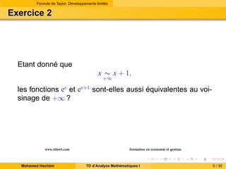 Formule de Taylor. Développements limités

Exercice 2

Etant donné que
x ∼ x + 1,
+∞

ex

les fonctions et
sinage de +∞ ?

www.tifawt.com
Mohamed Hachimi

ex+1

sont-elles aussi équivalentes au voi-

formation en economie et gestion
TD d’Analyse Mathématiques I

5 / 30

 