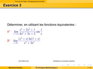 Formule de Taylor. Développements limités

Exercice 3

Déterminer, en utilisant les fonctions équivalentes :
1◦

1
x3 + 2x2 + 1
sin
x→∞ 4x2 + 3x + 2
x

2◦

lim

lim

(x2 + x) ln(1 + x)
x→0
x3 + 3x2

www.tifawt.com
Mohamed Hachimi

formation en economie et gestion
TD d’Analyse Mathématiques I

7 / 30

 