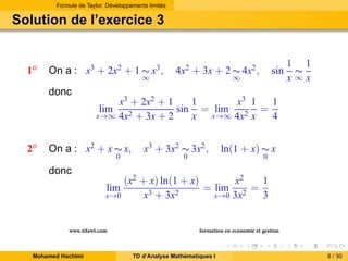 Formule de Taylor. Développements limités

Solution de l’exercice 3

1◦

On a : x3 + 2x2 + 1 ∼ x3 ,
∞

donc

4x2 + 3x + 2 ∼ 4x2 ,

sin

∞

1 1
∼
x∞x

x3 + 2x2 + 1
1
x3 1
1
sin = lim 2 =
x→∞ 4x2 + 3x + 2
x→∞ 4x x
x
4
lim

2◦

On a : x2 + x ∼ x,
0

donc

x3 + 3x2 ∼ 3x2 ,
0

ln(1 + x) ∼ x
0

(x2 + x) ln(1 + x)
x2
1
= lim 2 =
3 + 3x2
x→0
x→0 3x
x
3
lim

www.tifawt.com
Mohamed Hachimi

formation en economie et gestion
TD d’Analyse Mathématiques I

8 / 30

 