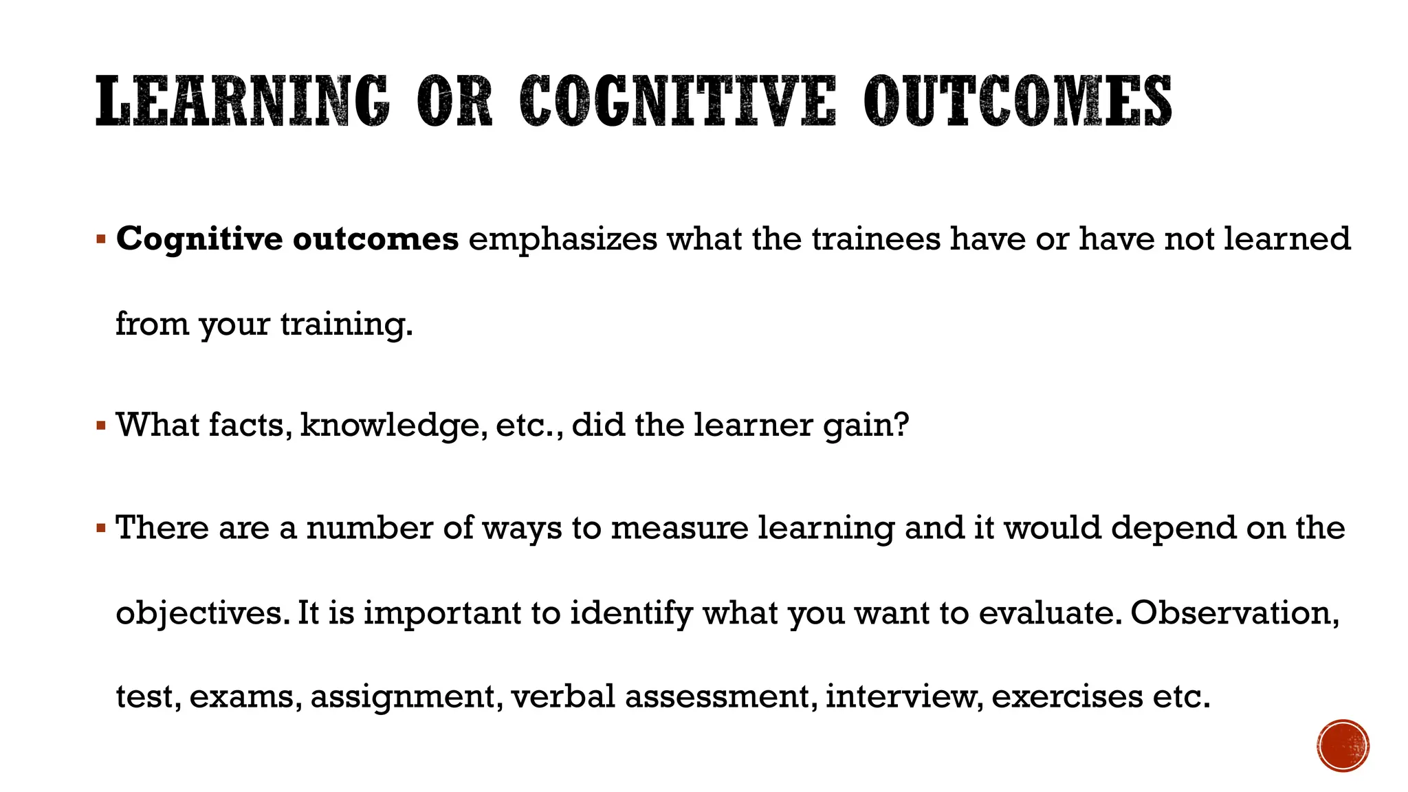 § Cognitive outcomes emphasizes what the trainees have or have not learned
from your training.
§ What facts, knowledge, etc., did the learner gain?
§ There are a number of ways to measure learning and it would depend on the
objectives. It is important to identify what you want to evaluate. Observation,
test, exams, assignment, verbal assessment, interview, exercises etc.
 