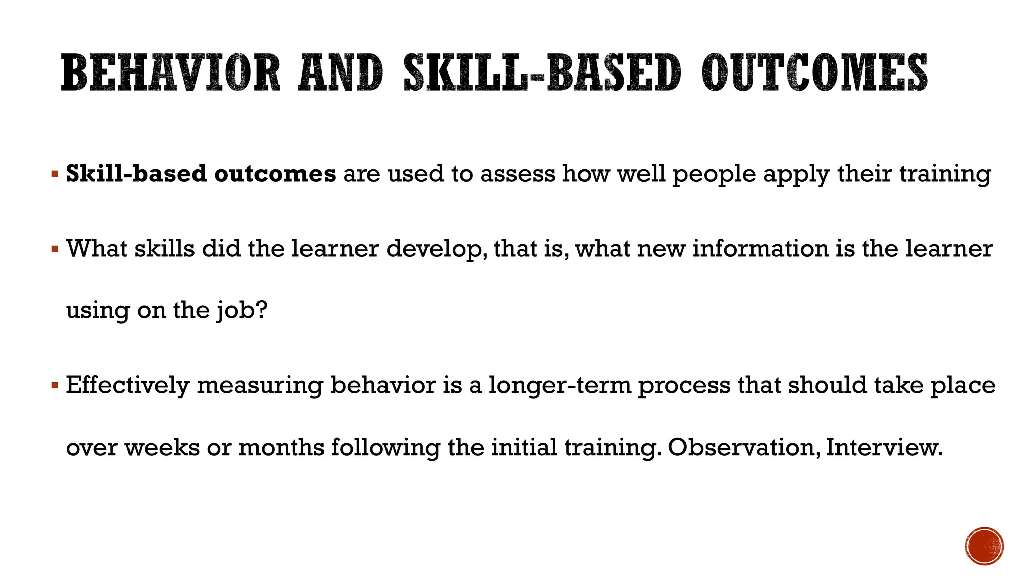 § Skill-based outcomes are used to assess how well people apply their training
§ What skills did the learner develop, that is, what new information is the learner
using on the job?
§ Effectively measuring behavior is a longer-term process that should take place
over weeks or months following the initial training. Observation, Interview.
 