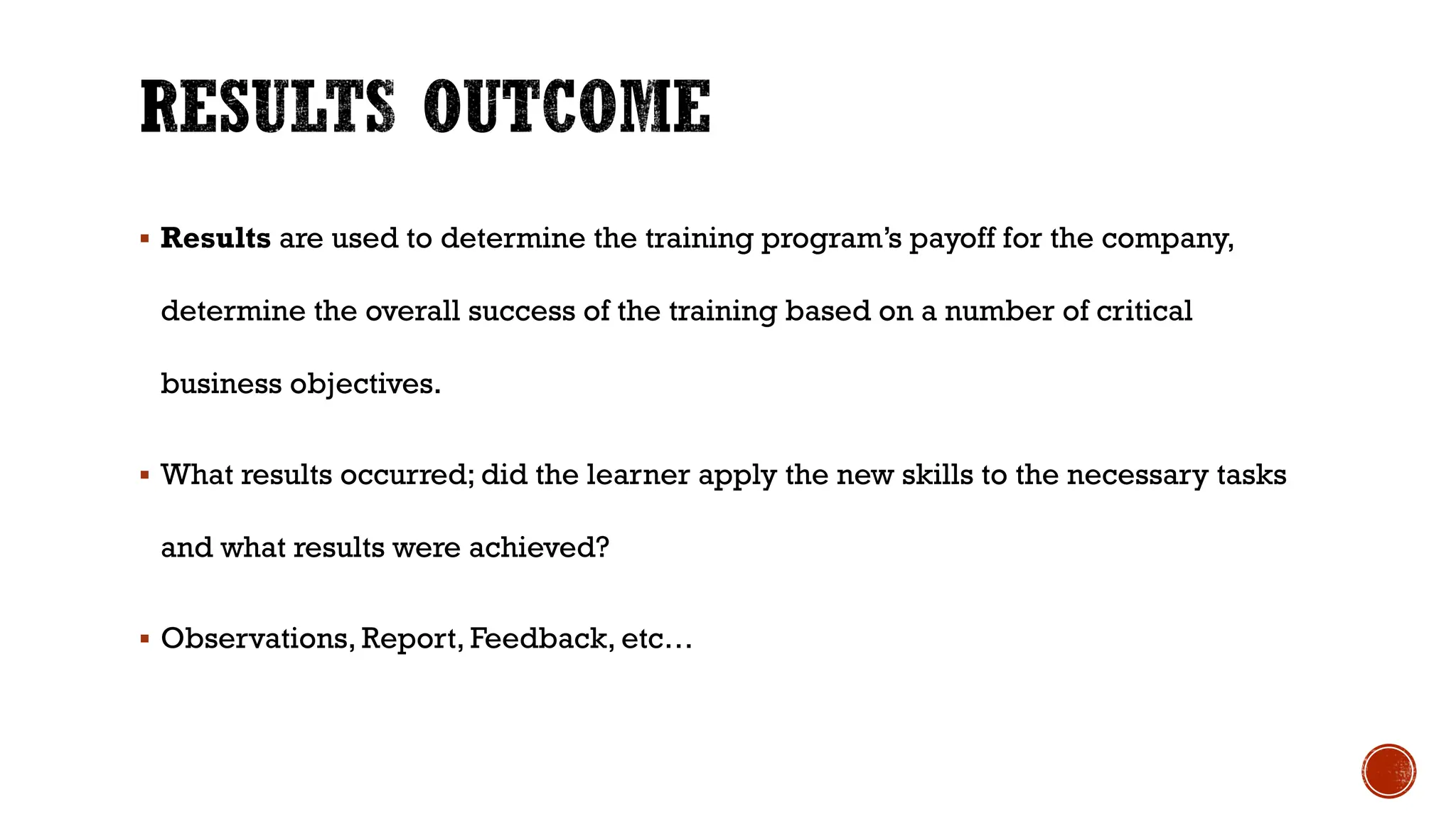§ Results are used to determine the training program’s payoff for the company,
determine the overall success of the training based on a number of critical
business objectives.
§ What results occurred; did the learner apply the new skills to the necessary tasks
and what results were achieved?
§ Observations, Report, Feedback, etc…
 