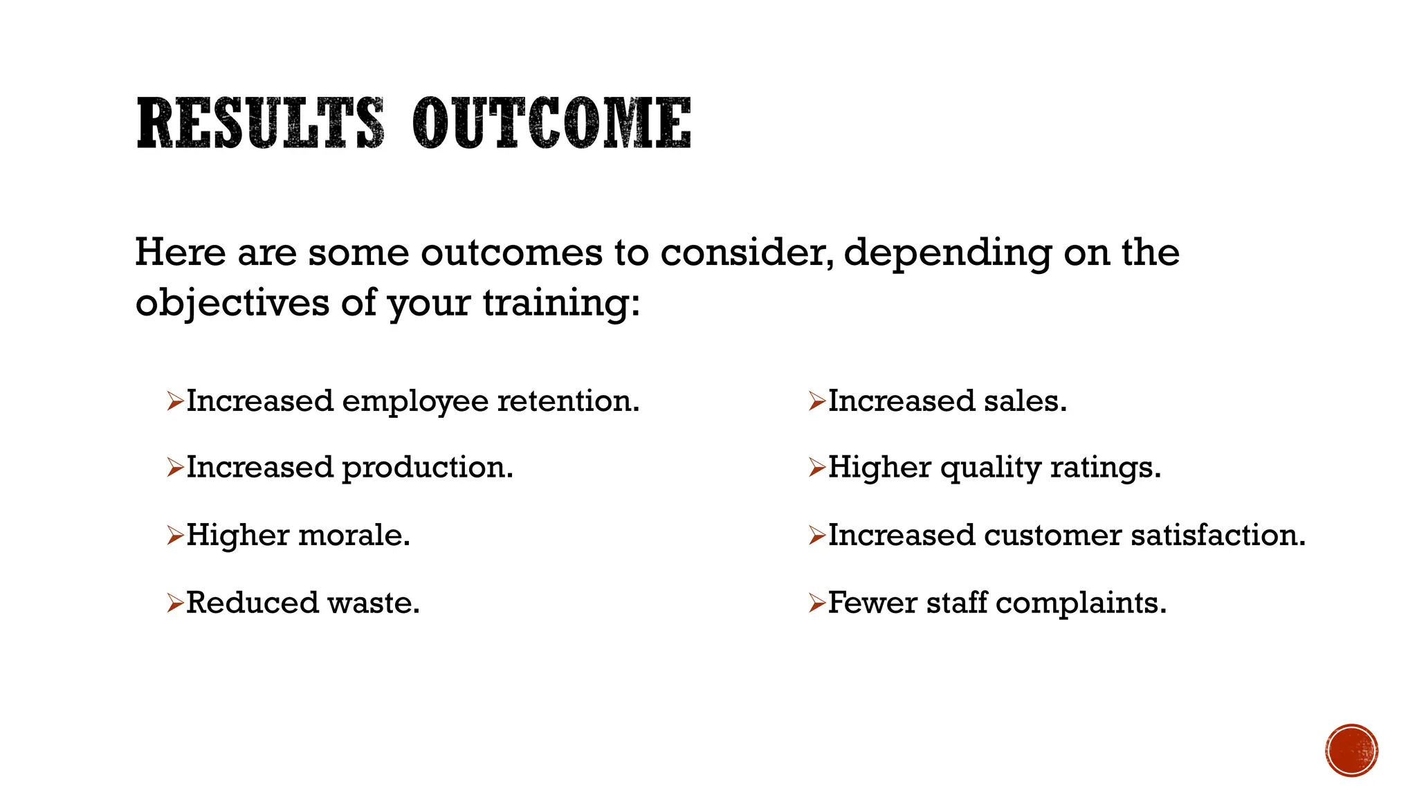 ØIncreased employee retention.
ØIncreased production.
ØHigher morale.
ØReduced waste.
ØIncreased sales.
ØHigher quality ratings.
ØIncreased customer satisfaction.
ØFewer staff complaints.
Here are some outcomes to consider, depending on the
objectives of your training:
 