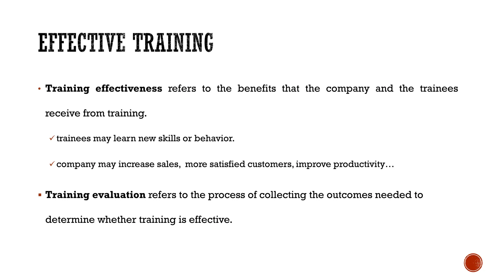 • Training effectiveness refers to the benefits that the company and the trainees
receive from training.
ü trainees may learn new skills or behavior.
ü company may increase sales, more satisfied customers, improve productivity…
§ Training evaluation refers to the process of collecting the outcomes needed to
determine whether training is effective.
 