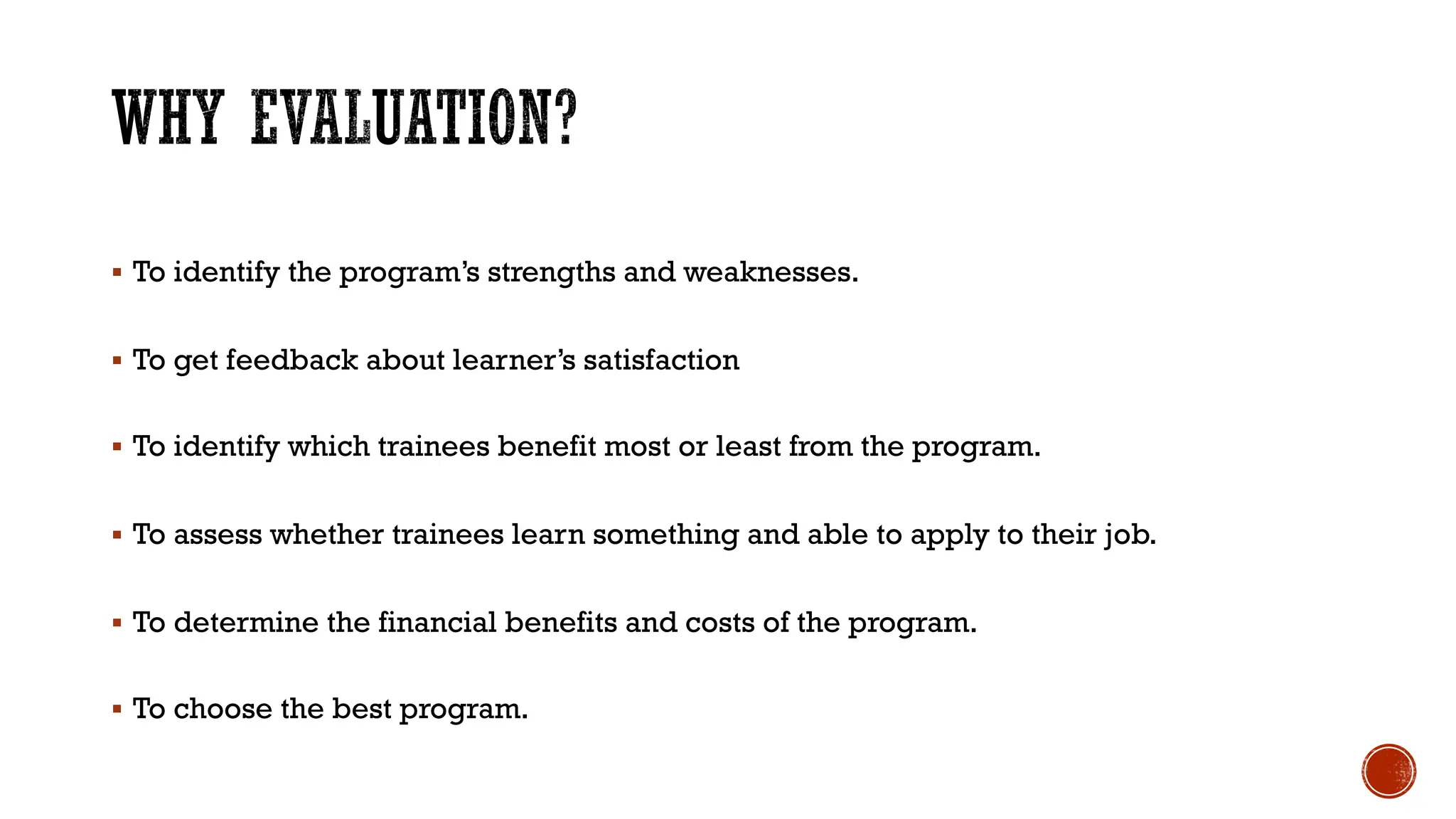 § To identify the program’s strengths and weaknesses.
§ To get feedback about learner’s satisfaction
§ To identify which trainees benefit most or least from the program.
§ To assess whether trainees learn something and able to apply to their job.
§ To determine the financial benefits and costs of the program.
§ To choose the best program.
 