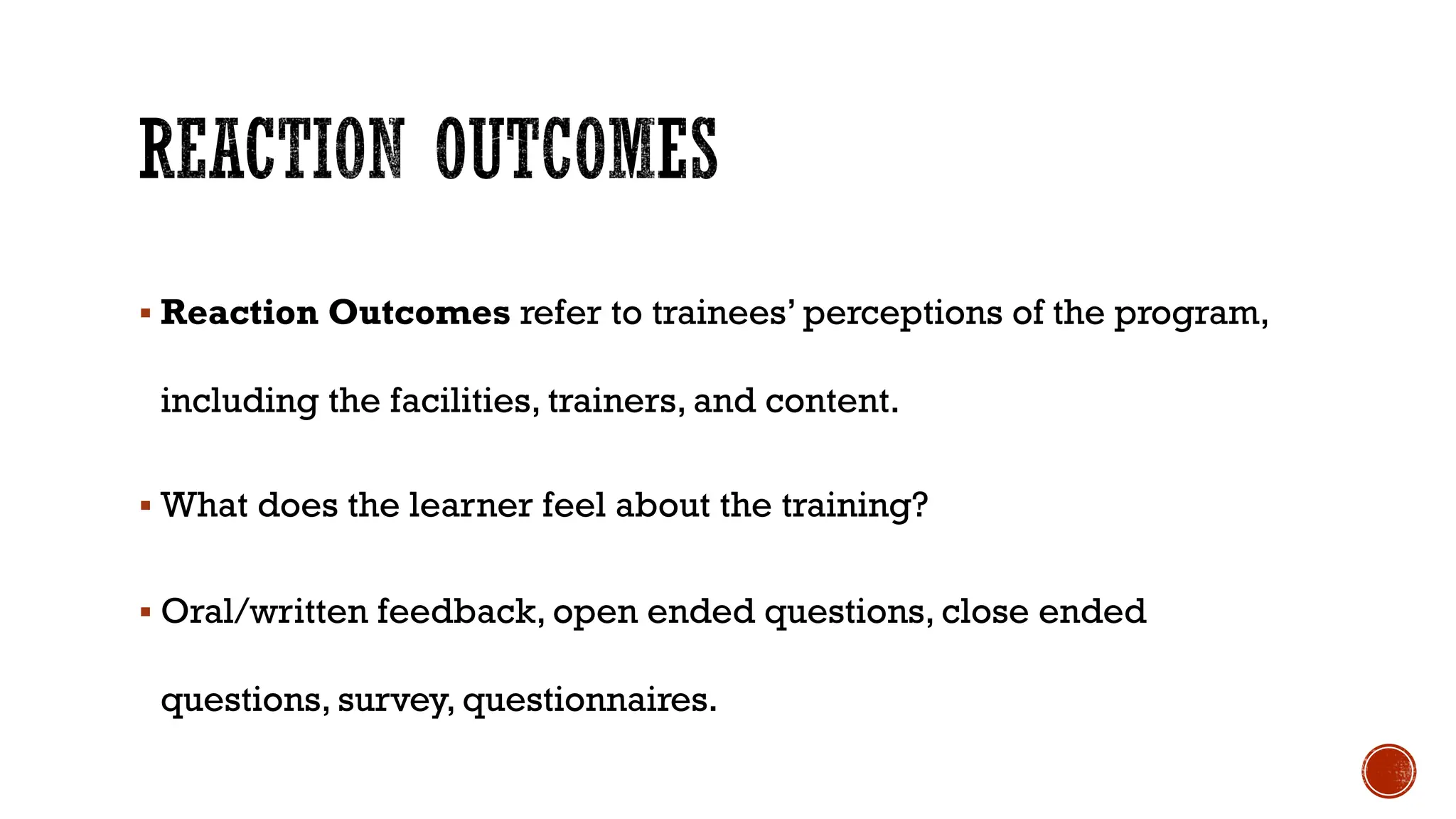 § Reaction Outcomes refer to trainees’ perceptions of the program,
including the facilities, trainers, and content.
§ What does the learner feel about the training?
§ Oral/written feedback, open ended questions, close ended
questions, survey, questionnaires.
 