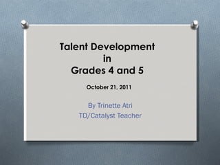 Talent Development  in  Grades 4 and 5 By Trinette Atri TD/Catalyst Teacher October 21, 2011 